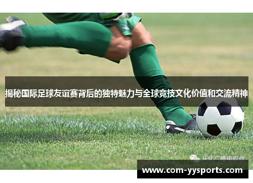 揭秘国际足球友谊赛背后的独特魅力与全球竞技文化价值和交流精神