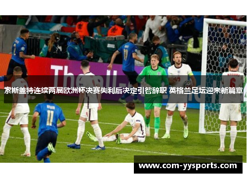 索斯盖特连续两届欧洲杯决赛失利后决定引咎辞职 英格兰足坛迎来新篇章
